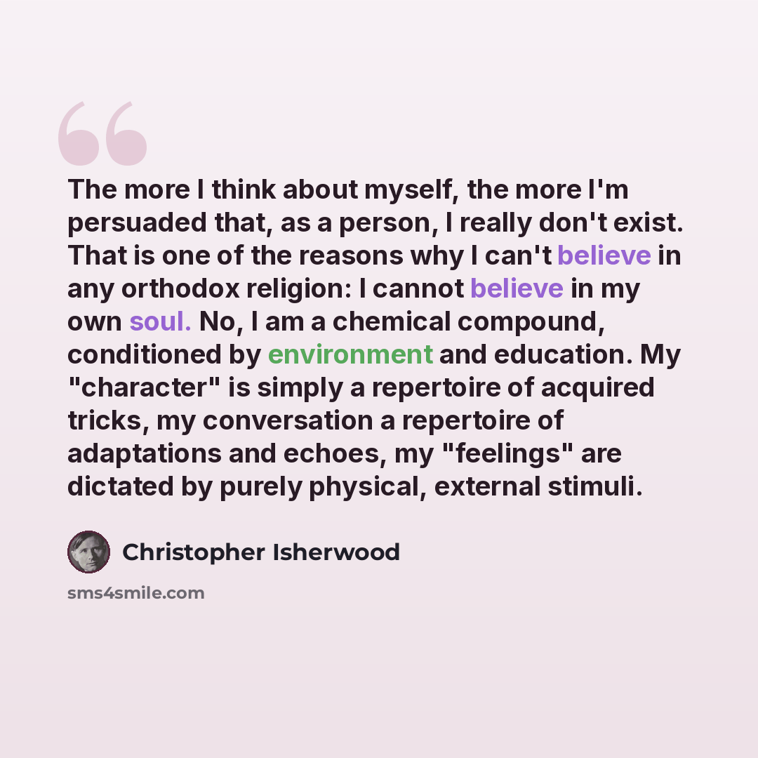 “The more I think about myself, the more I'm persuaded that, as a person, I really don't exist. That is one of the reasons why I can't believe in any orthodox religion: I cannot believe in my own soul. No, I am a chemical compound, conditioned by environment and education. My "character" is simply…” quote by Christopher Isherwood