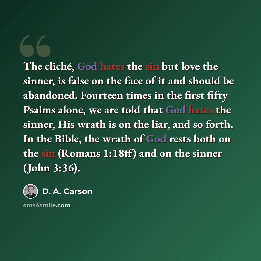“The cliché, God hates the sin but love the sinner, is false on the face of it and should be abandoned. Fourteen times in the first fifty Psalms alone, we are told that God hates the sinner, His wrath is on the liar, and so forth. In the Bible, the wrath of God rests both on the sin (Romans 1:18ff)…” quote by D. A. Carson