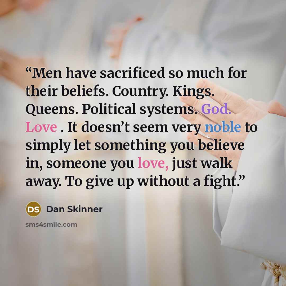 “Men have sacrificed so much for their beliefs. Country. Kings. Queens. Political systems. God. Love . It doesn’t seem very noble to simply let something you believe in, someone you love, just walk away. To give up without a fight.” quote by Dan Skinner