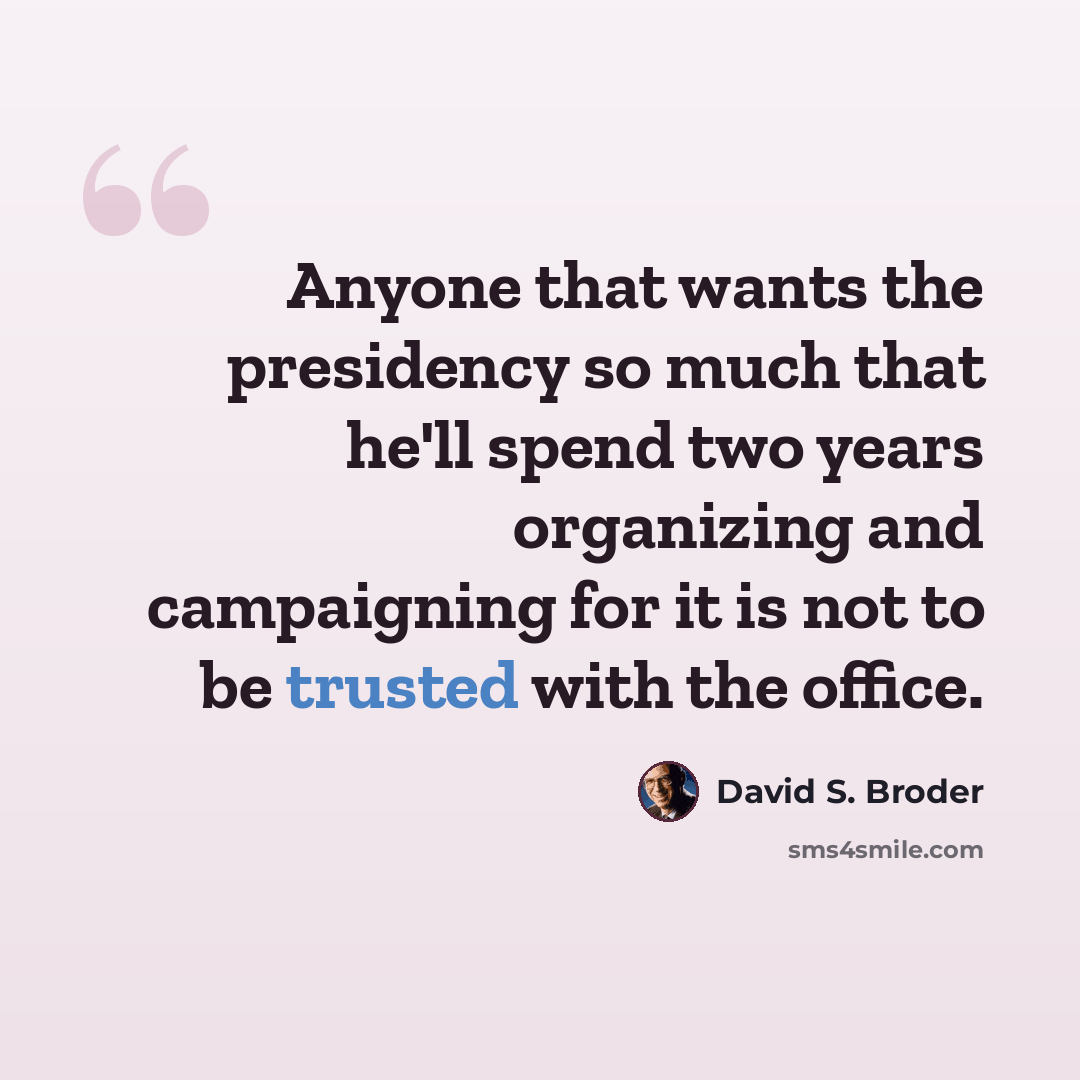 “Anyone that wants the presidency so much that he'll spend two years organizing and campaigning for it is not to be trusted with the office.” quote by David S. Broder