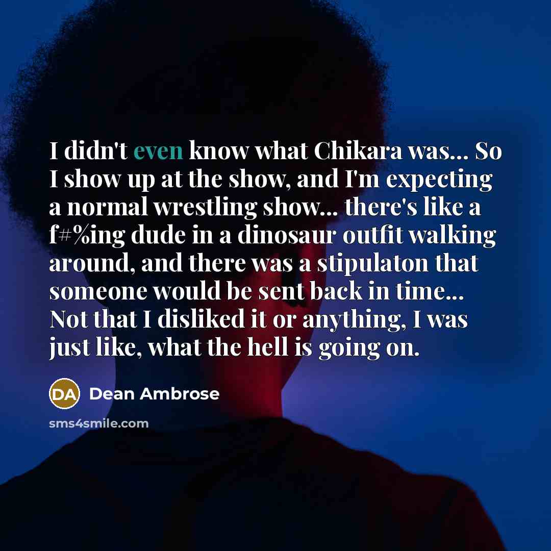 “I didn't even know what Chikara was... So I show up at the show, and I'm expecting a normal wrestling show... there's like a f#%ing dude in a dinosaur outfit walking around, and there was a stipulaton that someone would be sent back in time... Not that I disliked it or anything, I was just like…” quote by Dean Ambrose