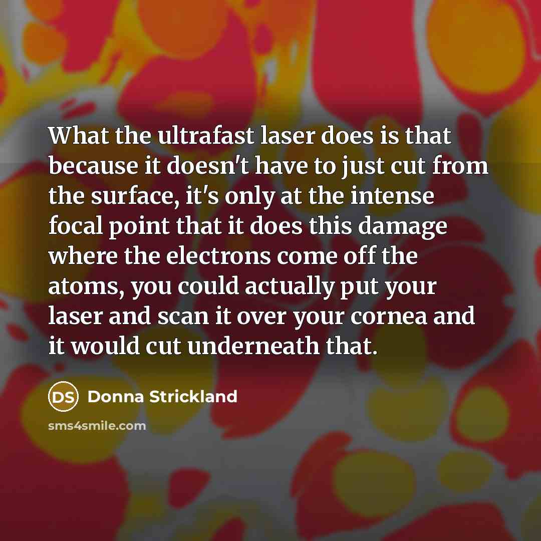 “What the ultrafast laser does is that because it doesn't have to just cut from the surface, it's only at the intense focal point that it does this damage where the electrons come off the atoms, you could actually put your laser and scan it over your cornea and it would cut underneath that.” quote by Donna Strickland