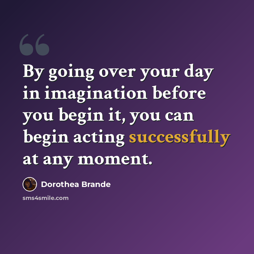 “By going over your day in imagination before you begin it, you can begin acting successfully at any moment.” quote by Dorothea Brande