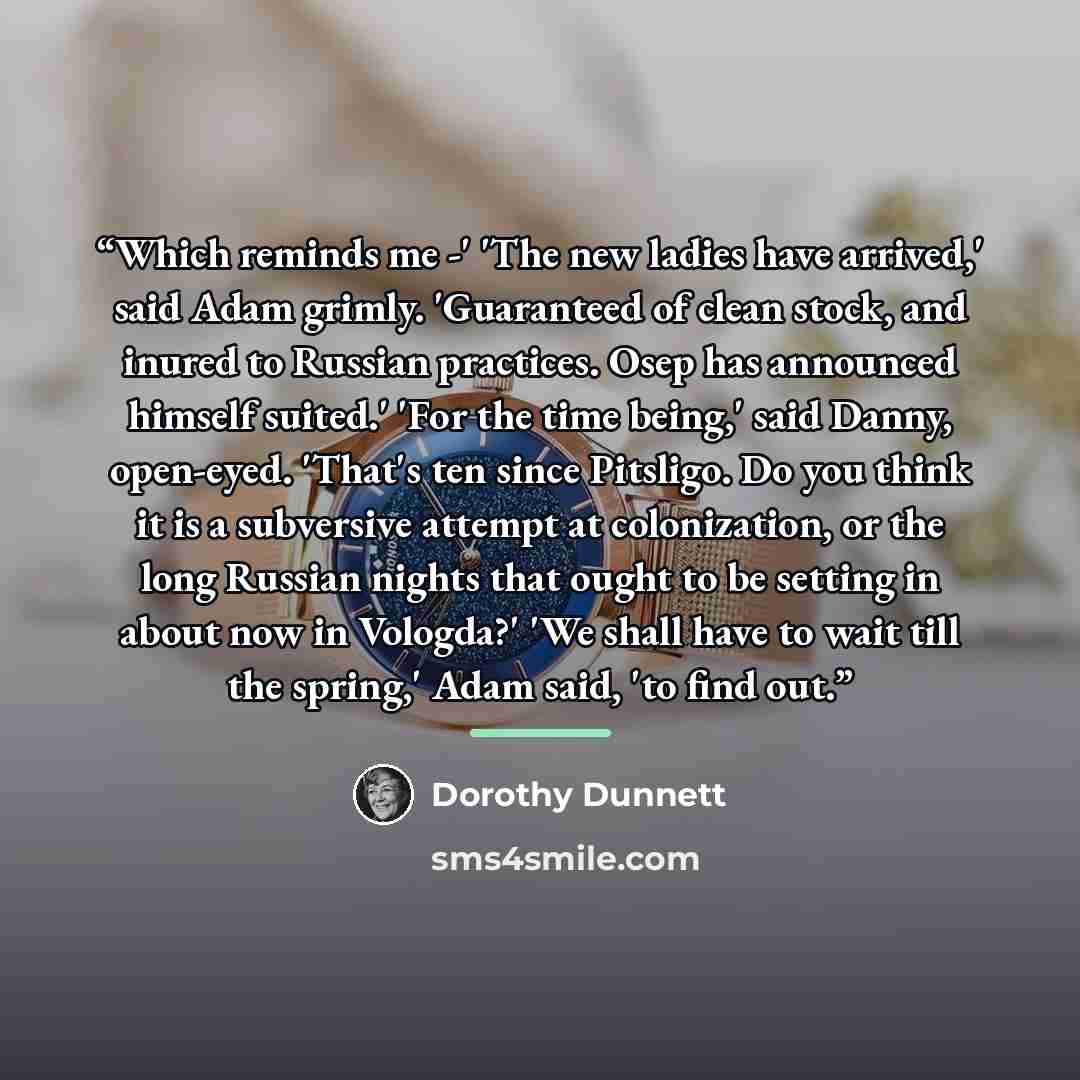 “Which reminds me -' 'The new ladies have arrived,' said Adam grimly. 'Guaranteed of clean stock, and inured to Russian practices. Osep has announced himself suited.' 'For the time being,' said Danny, open-eyed. 'That's ten since Pitsligo. Do you think it is a subversive attempt at colonization, or…” quote by Dorothy Dunnett