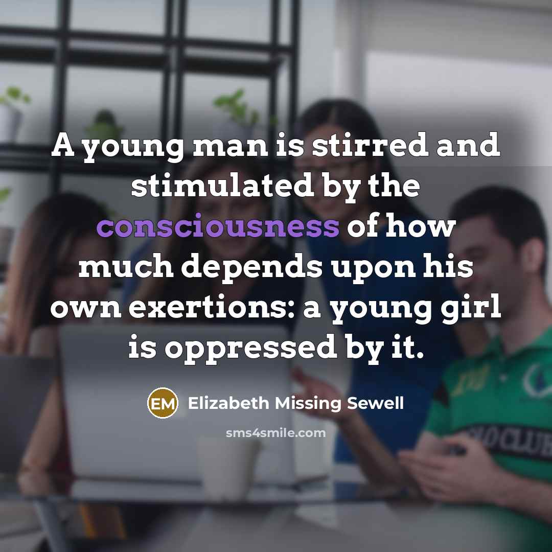 “A young man is stirred and stimulated by the consciousness of how much depends upon his own exertions: a young girl is oppressed by it.” quote by Elizabeth Missing Sewell