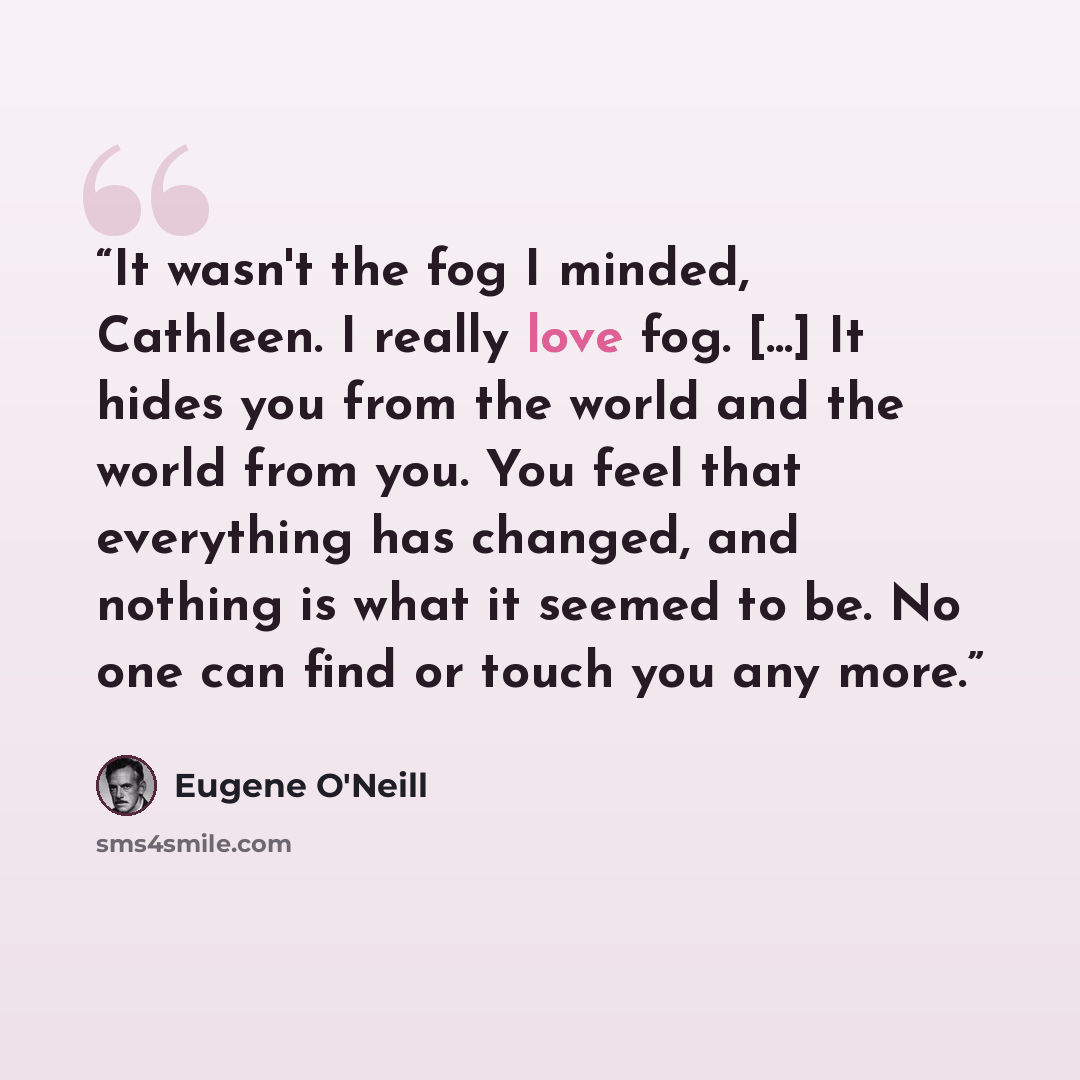 “It wasn't the fog I minded, Cathleen. I really love fog. [...] It hides you from the world and the world from you. You feel that everything has changed, and nothing is what it seemed to be. No one can find or touch you any more.” quote by Eugene O'Neill