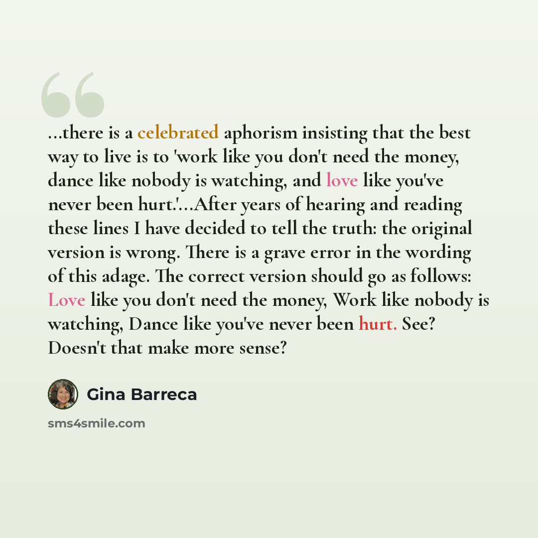 “...there is a celebrated aphorism insisting that the best way to live is to 'work like you don't need the money, dance like nobody is watching, and love like you've never been hurt.'...After years of hearing and reading these lines I have decided to tell the truth: the original version is wrong…” quote by Gina Barreca