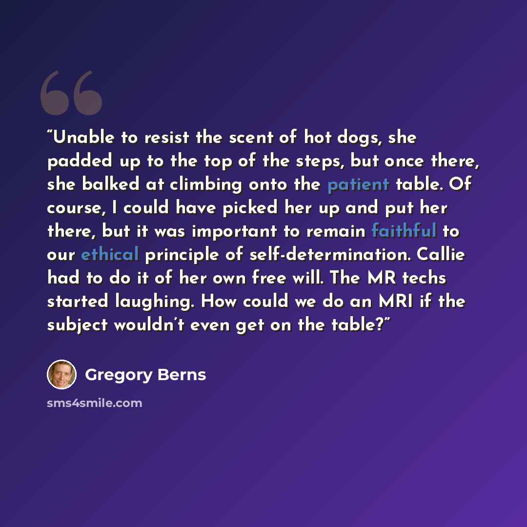 “Unable to resist the scent of hot dogs, she padded up to the top of the steps, but once there, she balked at climbing onto the patient table. Of course, I could have picked her up and put her there, but it was important to remain faithful to our ethical principle of self-determination. Callie had…” quote by Gregory Berns