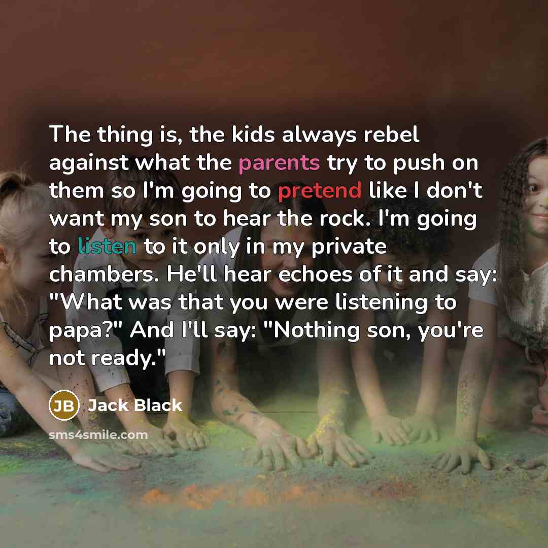 “The thing is, the kids always rebel against what the parents try to push on them so I'm going to pretend like I don't want my son to hear the rock. I'm going to listen to it only in my private chambers. He'll hear echoes of it and say: "What was that you were listening to papa?" And I'll say…” quote by Jack Black