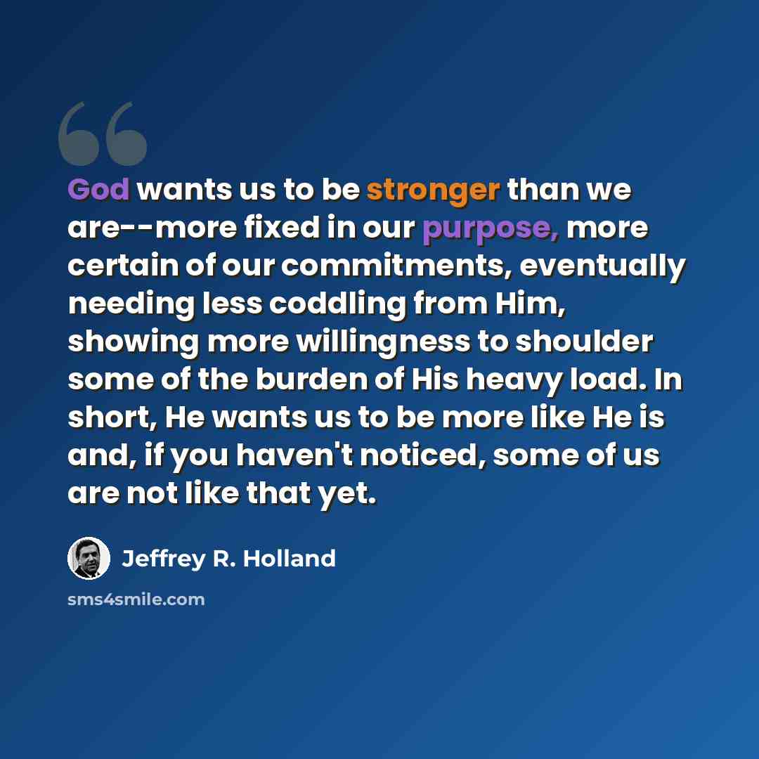 “God wants us to be stronger than we are--more fixed in our purpose, more certain of our commitments, eventually needing less coddling from Him, showing more willingness to shoulder some of the burden of His heavy load. In short, He wants us to be more like He is and, if you haven't noticed, some…” quote by Jeffrey R. Holland