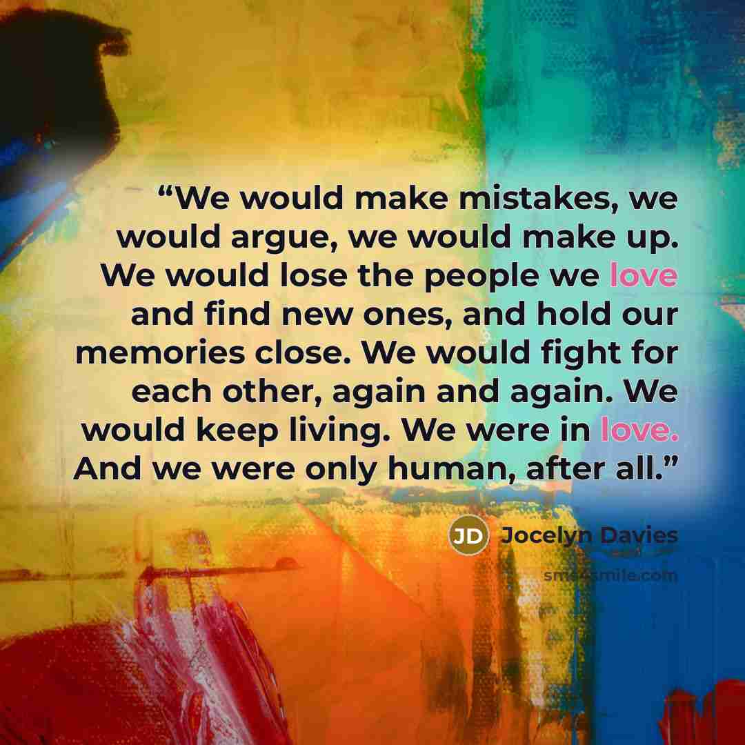 “We would make mistakes, we would argue, we would make up. We would lose the people we love and find new ones, and hold our memories close. We would fight for each other, again and again. We would keep living. We were in love. And we were only human, after all.” quote by Jocelyn Davies