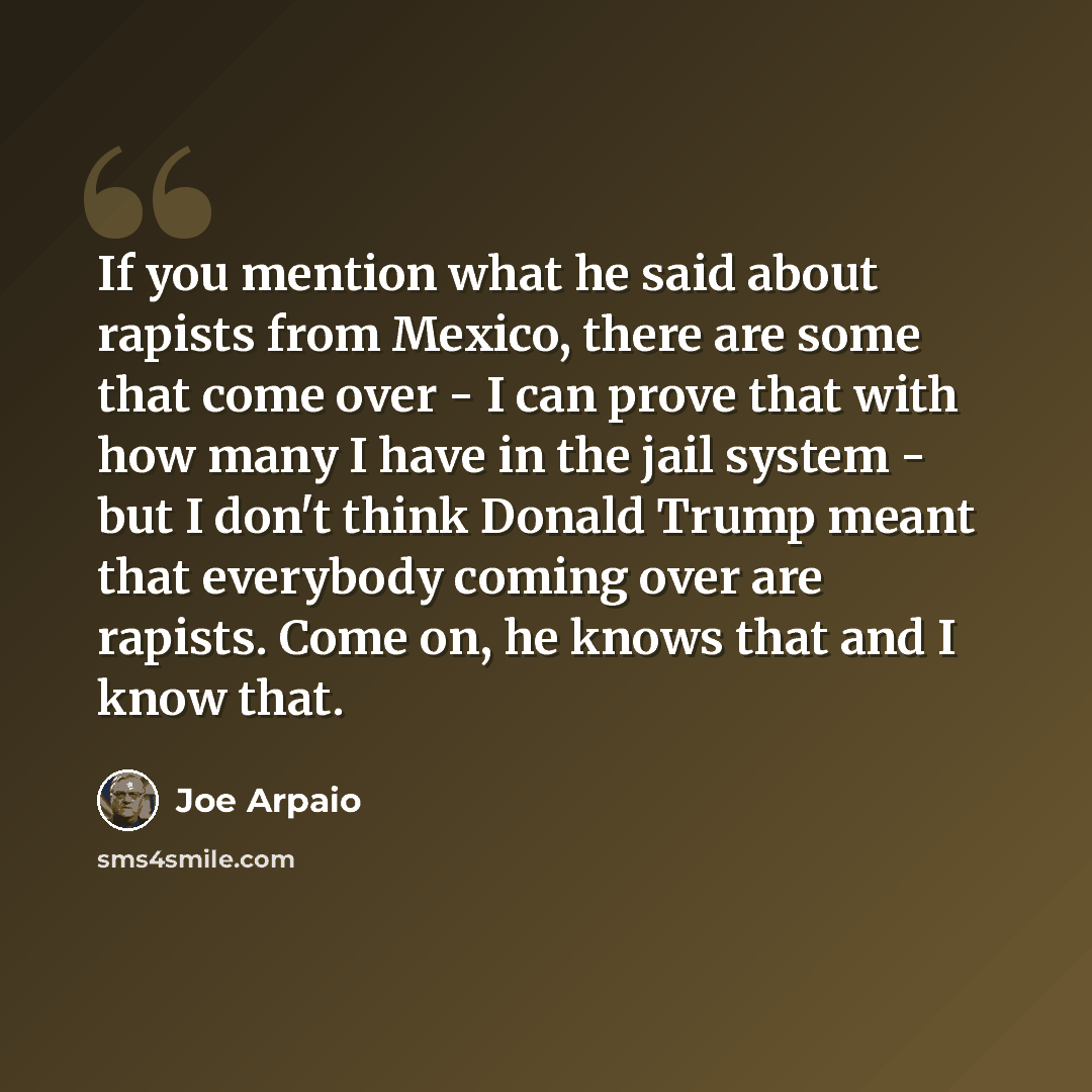 “If you mention what he said about rapists from Mexico, there are some that come over - I can prove that with how many I have in the jail system - but I don't think Donald Trump meant that everybody coming over are rapists. Come on, he knows that and I know that.” quote by Joe Arpaio