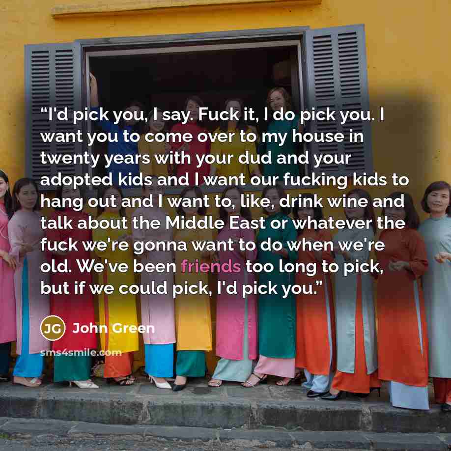 “I'd pick you, I say. Fuck it, I do pick you. I want you to come over to my house in twenty years with your dud and your adopted kids and I want our fucking kids to hang out and I want to, like, drink wine and talk about the Middle East or whatever the fuck we're gonna want to do when we're old…” quote by John Green
