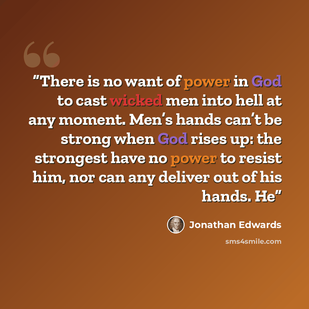 “There is no want of power in God to cast wicked men into hell at any moment. Men’s hands can’t be strong when God rises up: the strongest have no power to resist him, nor can any deliver out of his hands. He” quote by Jonathan Edwards