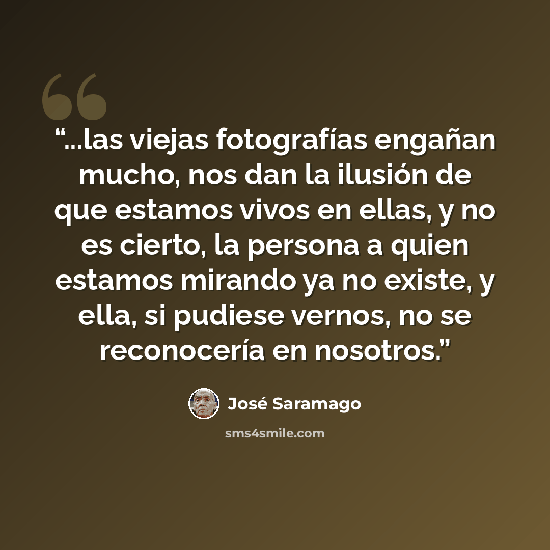 “...las viejas fotografías engañan mucho, nos dan la ilusión de que estamos vivos en ellas, y no es cierto, la persona a quien estamos mirando ya no existe, y ella, si pudiese vernos, no se reconocería en nosotros.” quote by José Saramago
