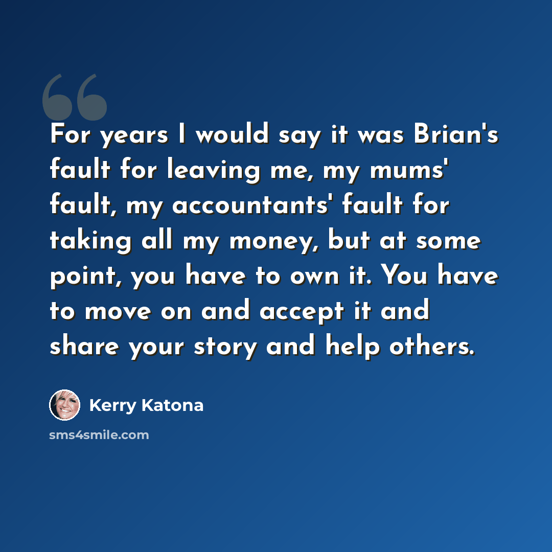“For years I would say it was Brian's fault for leaving me, my mums' fault, my accountants' fault for taking all my money, but at some point, you have to own it. You have to move on and accept it and share your story and help others.” quote by Kerry Katona