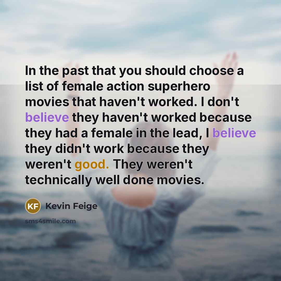 “In the past that you should choose a list of female action superhero movies that haven't worked. I don't believe they haven't worked because they had a female in the lead, I believe they didn't work because they weren't good. They weren't technically well done movies.” quote by Kevin Feige