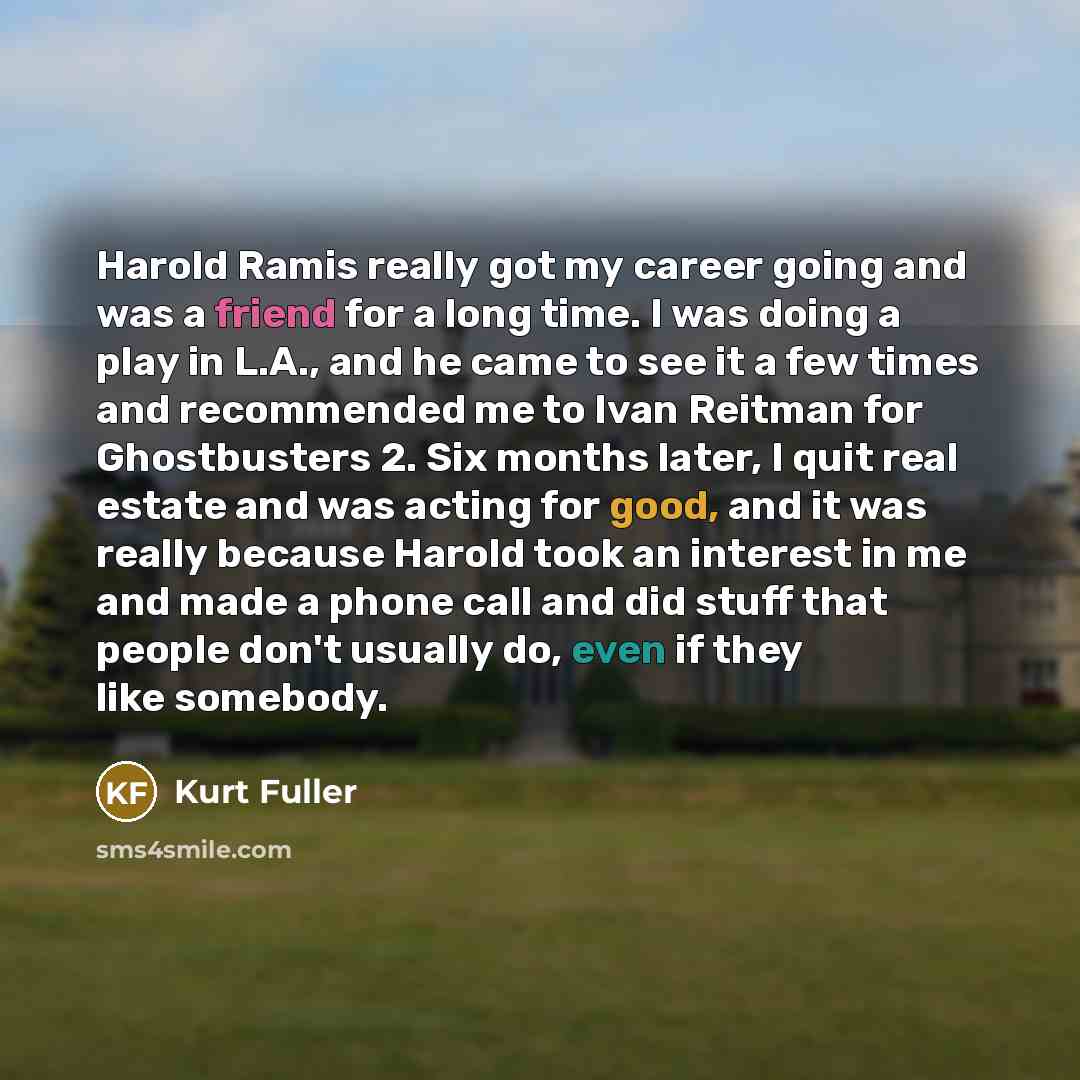 “Harold Ramis really got my career going and was a friend for a long time. I was doing a play in L.A., and he came to see it a few times and recommended me to Ivan Reitman for Ghostbusters 2. Six months later, I quit real estate and was acting for good, and it was really because Harold took an…” quote by Kurt Fuller