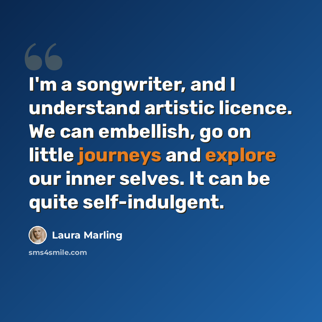 “I'm a songwriter, and I understand artistic licence. We can embellish, go on little journeys and explore our inner selves. It can be quite self-indulgent.” quote by Laura Marling