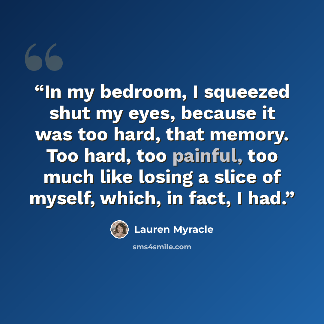 “In my bedroom, I squeezed shut my eyes, because it was too hard, that memory. Too hard, too painful, too much like losing a slice of myself, which, in fact, I had.” quote by Lauren Myracle