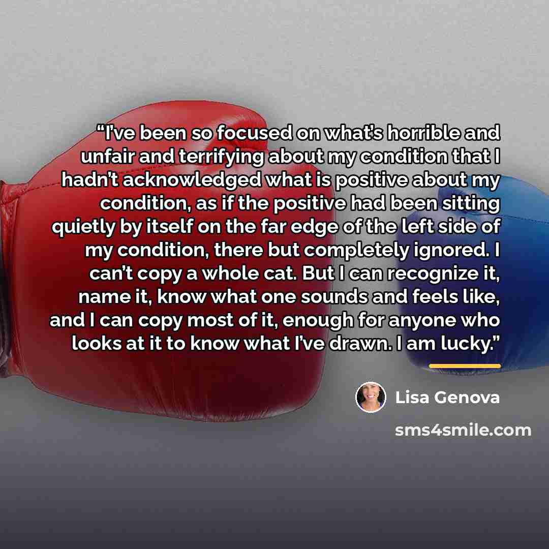 “I’ve been so focused on what’s horrible and unfair and terrifying about my condition that I hadn’t acknowledged what is positive about my condition, as if the positive had been sitting quietly by itself on the far edge of the left side of my condition, there but completely ignored. I can’t copy a…” quote by Lisa Genova