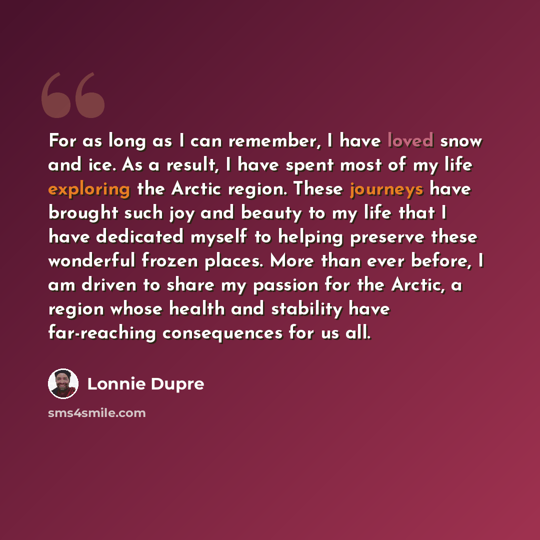 “For as long as I can remember, I have loved snow and ice. As a result, I have spent most of my life exploring the Arctic region. These journeys have brought such joy and beauty to my life that I have dedicated myself to helping preserve these wonderful frozen places. More than ever before, I am…” quote by Lonnie Dupre