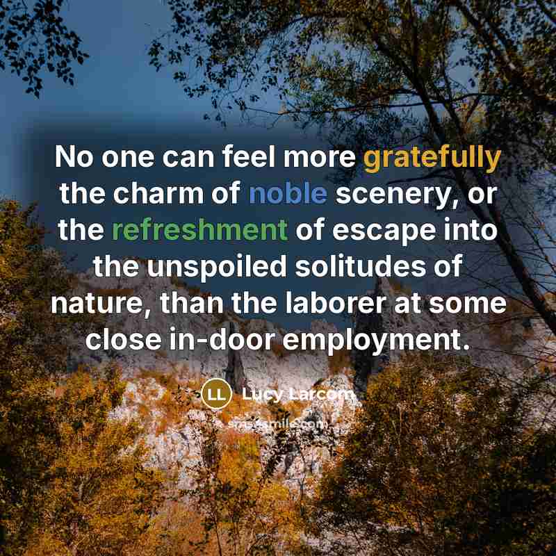“No one can feel more gratefully the charm of noble scenery, or the refreshment of escape into the unspoiled solitudes of nature, than the laborer at some close in-door employment.” quote by Lucy Larcom