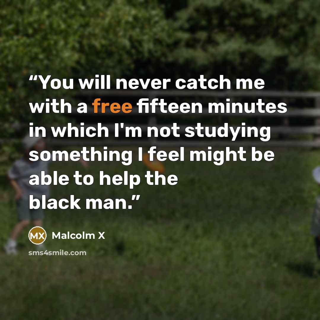 “You will never catch me with a free fifteen minutes in which I'm not studying something I feel might be able to help the black man.” quote by Malcolm X