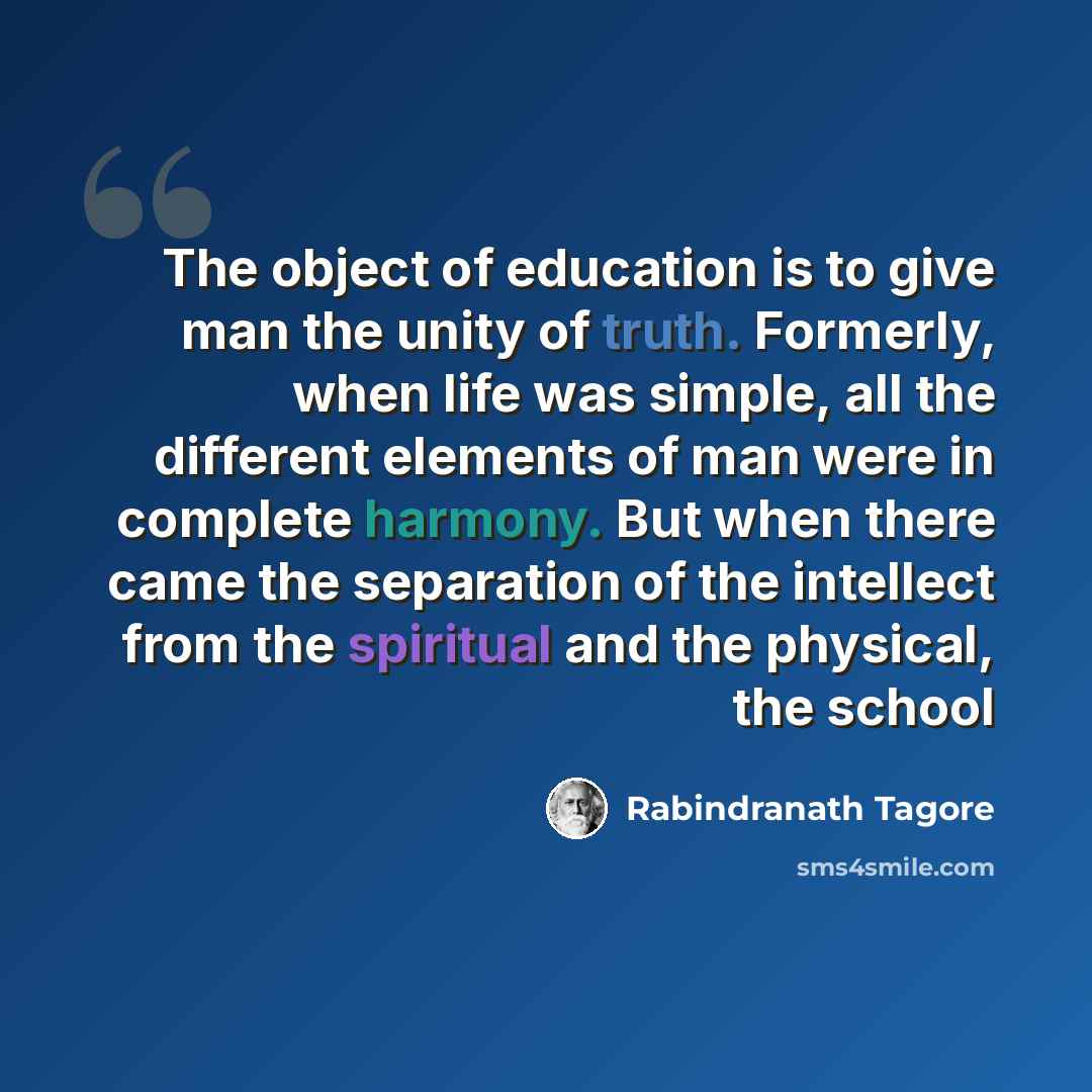 “The object of education is to give man the unity of truth. Formerly, when life was simple, all the different elements of man were in complete harmony. But when there came the separation of the intellect from the spiritual and the physical, the school” quote by Rabindranath Tagore