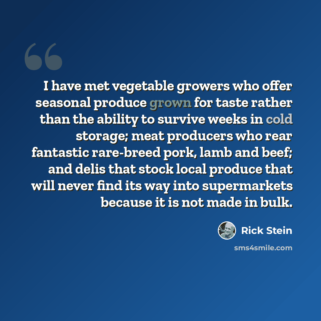 “I have met vegetable growers who offer seasonal produce grown for taste rather than the ability to survive weeks in cold storage; meat producers who rear fantastic rare-breed pork, lamb and beef; and delis that stock local produce that will never find its way into supermarkets because it is not…” quote by Rick Stein