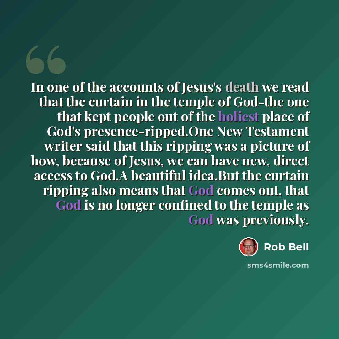“In one of the accounts of Jesus's death we read that the curtain in the temple of God-the one that kept people out of the holiest place of God's presence-ripped.One New Testament writer said that this ripping was a picture of how, because of Jesus, we can have new, direct access to God.A beautiful…” quote by Rob Bell