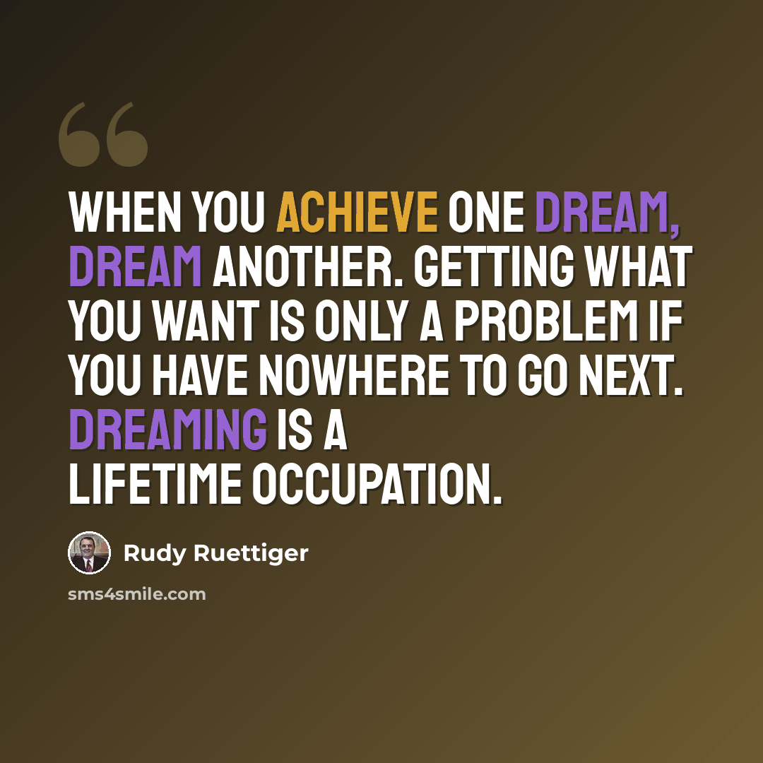 “When you achieve one dream, dream another. Getting what you want is only a problem if you have nowhere to go next. Dreaming is a lifetime occupation.” quote by Rudy Ruettiger