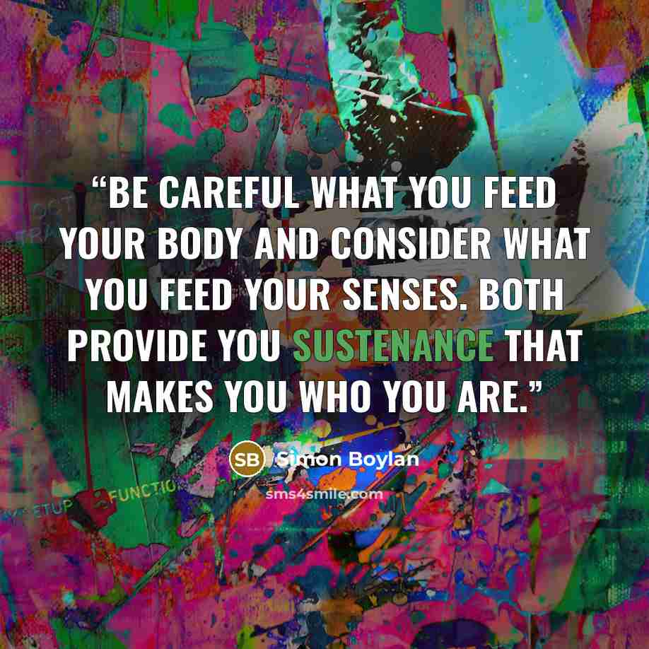 “Be careful what you feed your body and consider what you feed your senses. Both provide you sustenance that makes you who you are.” quote by Simon Boylan