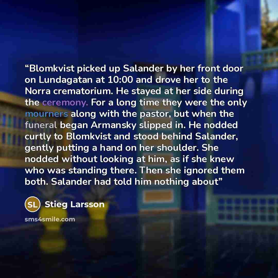 “Blomkvist picked up Salander by her front door on Lundagatan at 10:00 and drove her to the Norra crematorium. He stayed at her side during the ceremony. For a long time they were the only mourners along with the pastor, but when the funeral began Armansky slipped in. He nodded curtly to Blomkvist…” quote by Stieg Larsson