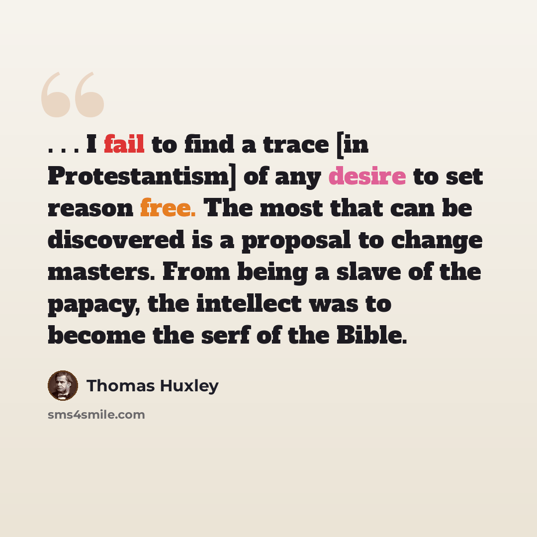 “. . . I fail to find a trace [in Protestantism] of any desire to set reason free. The most that can be discovered is a proposal to change masters. From being a slave of the papacy, the intellect was to become the serf of the Bible.” quote by Thomas Huxley