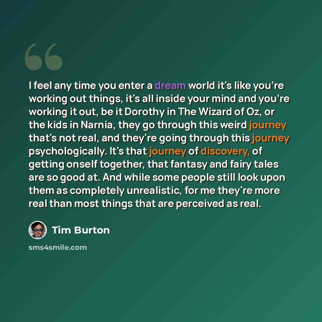 “I feel any time you enter a dream world it's like you're working out things, it's all inside your mind and you're working it out, be it Dorothy in The Wizard of Oz, or the kids in Narnia, they go through this weird journey that's not real, and they're going through this journey psychologically…” quote by Tim Burton