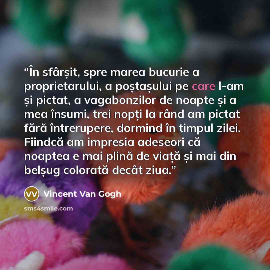“În sfârșit, spre marea bucurie a proprietarului, a poștașului pe care l-am și pictat, a vagabonzilor de noapte și a mea însumi, trei nopți la rând am pictat fără întrerupere, dormind în timpul zilei. Fiindcă am impresia adeseori că noaptea e mai plină de viață și mai din belșug colorată decât ziua.” quote by Vincent Van Gogh