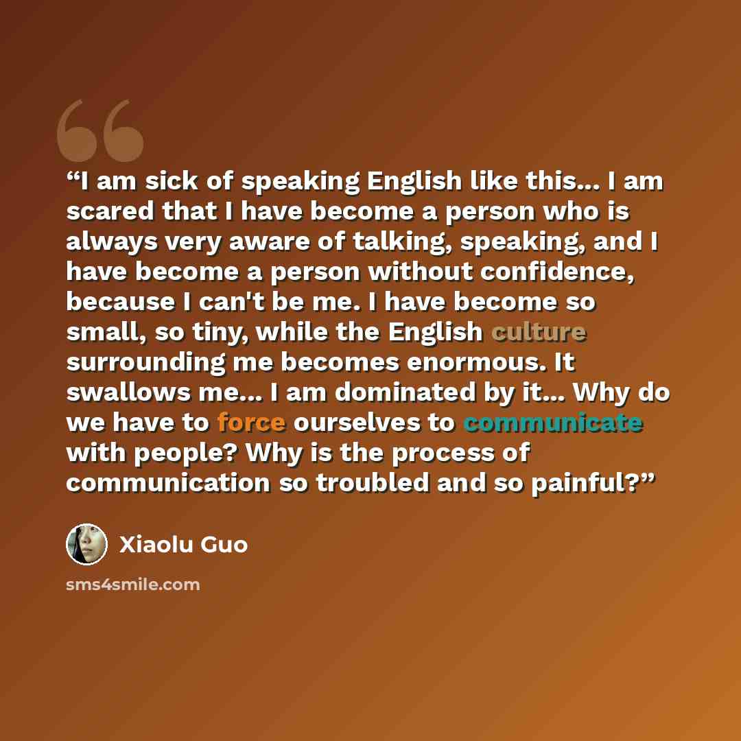 “I am sick of speaking English like this... I am scared that I have become a person who is always very aware of talking, speaking, and I have become a person without confidence, because I can't be me. I have become so small, so tiny, while the English culture surrounding me becomes enormous. It…” quote by Xiaolu Guo