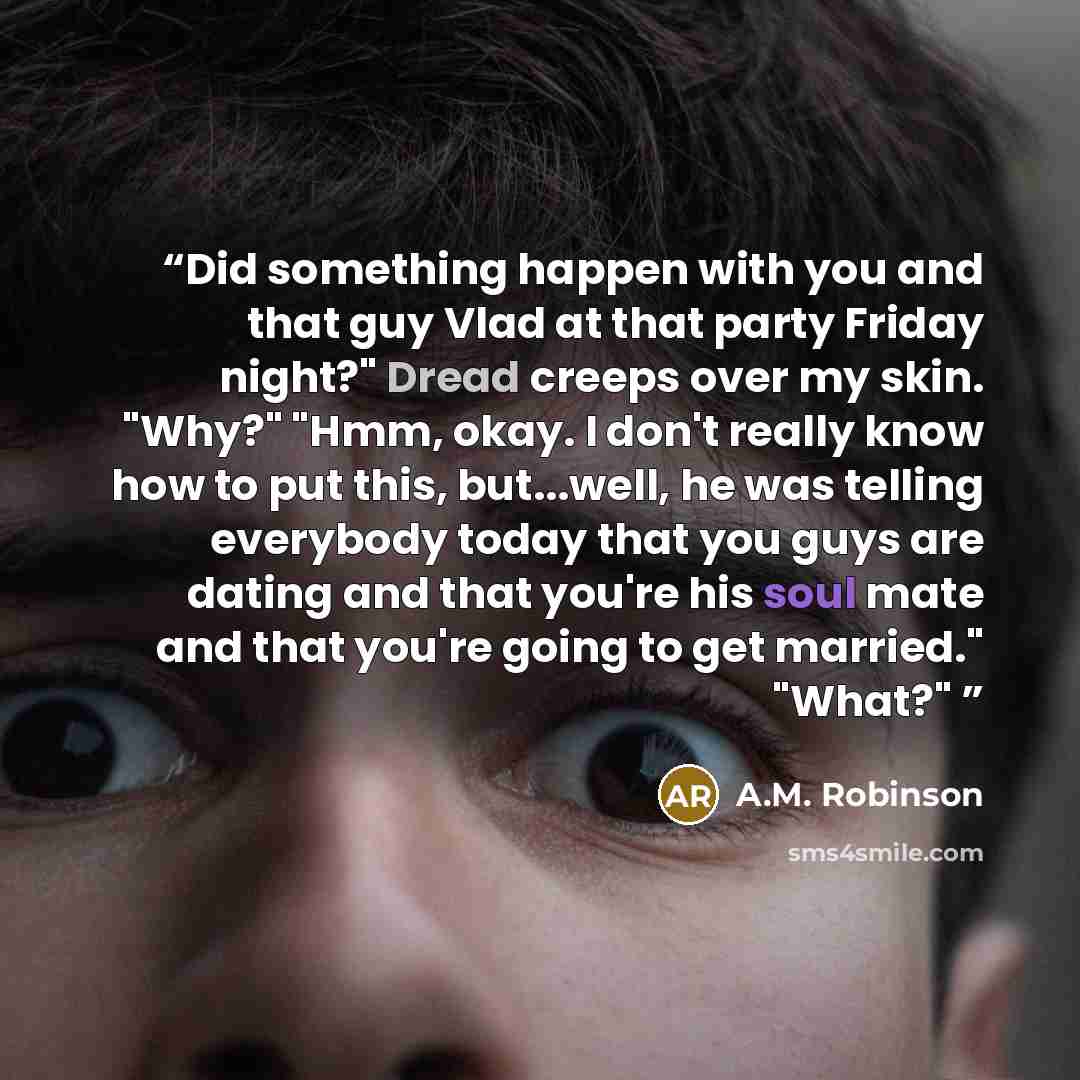 “Did something happen with you and that guy Vlad at that party Friday night?" Dread creeps over my skin. "Why?" "Hmm, okay. I don't really know how to put this, but...well, he was telling everybody today that you guys are dating and that you're his soul mate and that you're going to get married."…” quote by A.M. Robinson