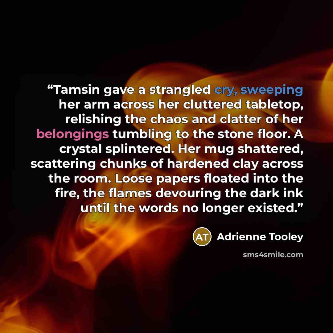 “Tamsin gave a strangled cry, sweeping her arm across her cluttered tabletop, relishing the chaos and clatter of her belongings tumbling to the stone floor. A crystal splintered. Her mug shattered, scattering chunks of hardened clay across the room. Loose papers floated into the fire, the flames…” quote by Adrienne Tooley