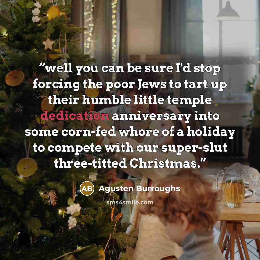 “well you can be sure I'd stop forcing the poor Jews to tart up their humble little temple dedication anniversary into some corn-fed whore of a holiday to compete with our super-slut three-titted Christmas.” quote by agusten burroughs