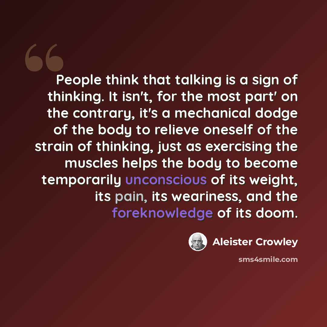 “People think that talking is a sign of thinking. It isn't, for the most part' on the contrary, it's a mechanical dodge of the body to relieve oneself of the strain of thinking, just as exercising the muscles helps the body to become temporarily unconscious of its weight, its pain, its weariness…” quote by Aleister Crowley