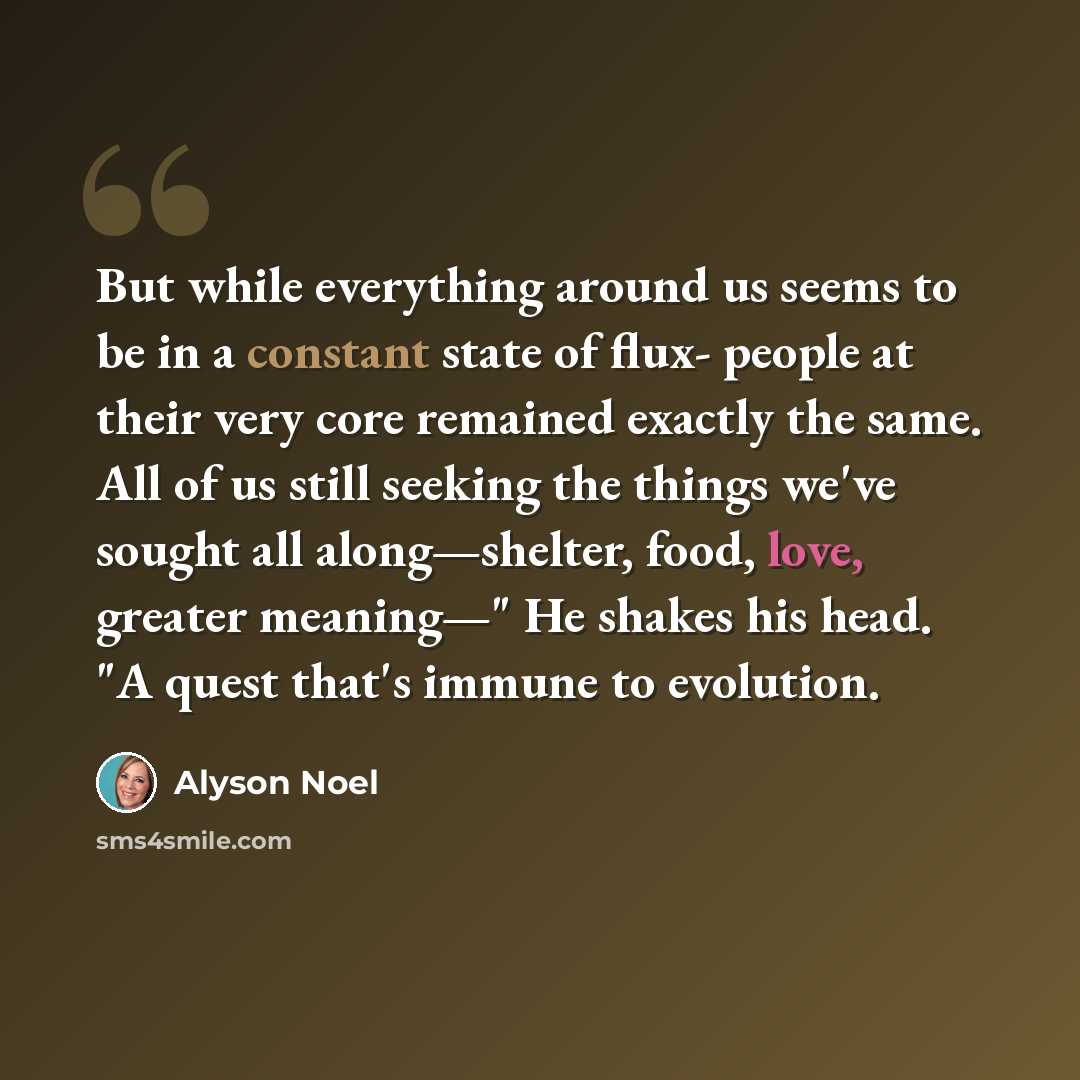 “But while everything around us seems to be in a constant state of flux- people at their very core remained exactly the same. All of us still seeking the things we've sought all along—shelter, food, love, greater meaning—" He shakes his head. "A quest that's immune to evolution.” quote by Alyson Noel