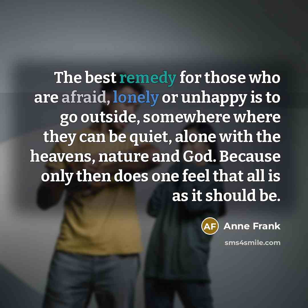 “The best remedy for those who are afraid, lonely or unhappy is to go outside, somewhere where they can be quiet, alone with the heavens, nature and God. Because only then does one feel that all is as it should be.” quote by Anne Frank