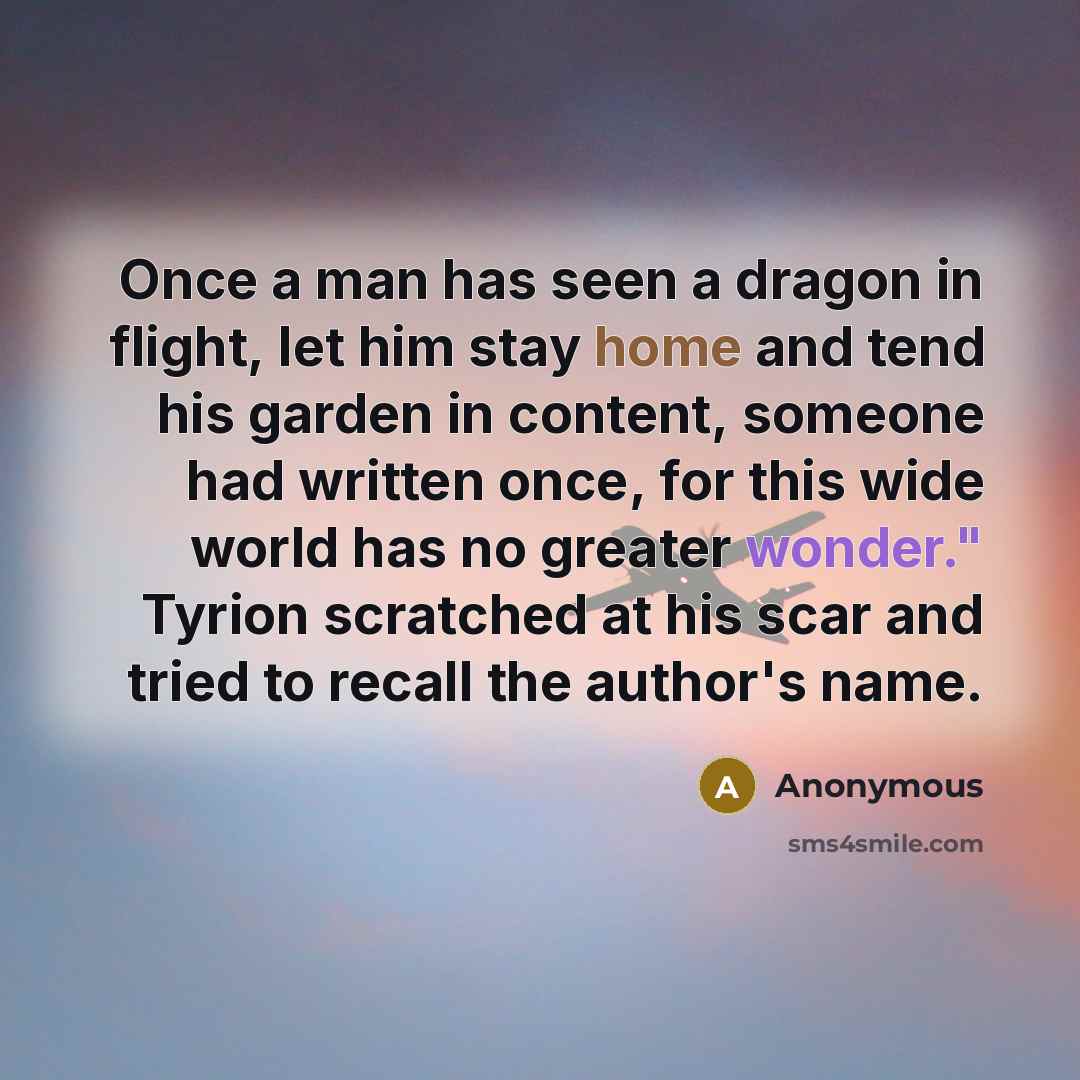“Once a man has seen a dragon in flight, let him stay home and tend his garden in content, someone had written once, for this wide world has no greater wonder." Tyrion scratched at his scar and tried to recall the author's name.” quote by Anonymous