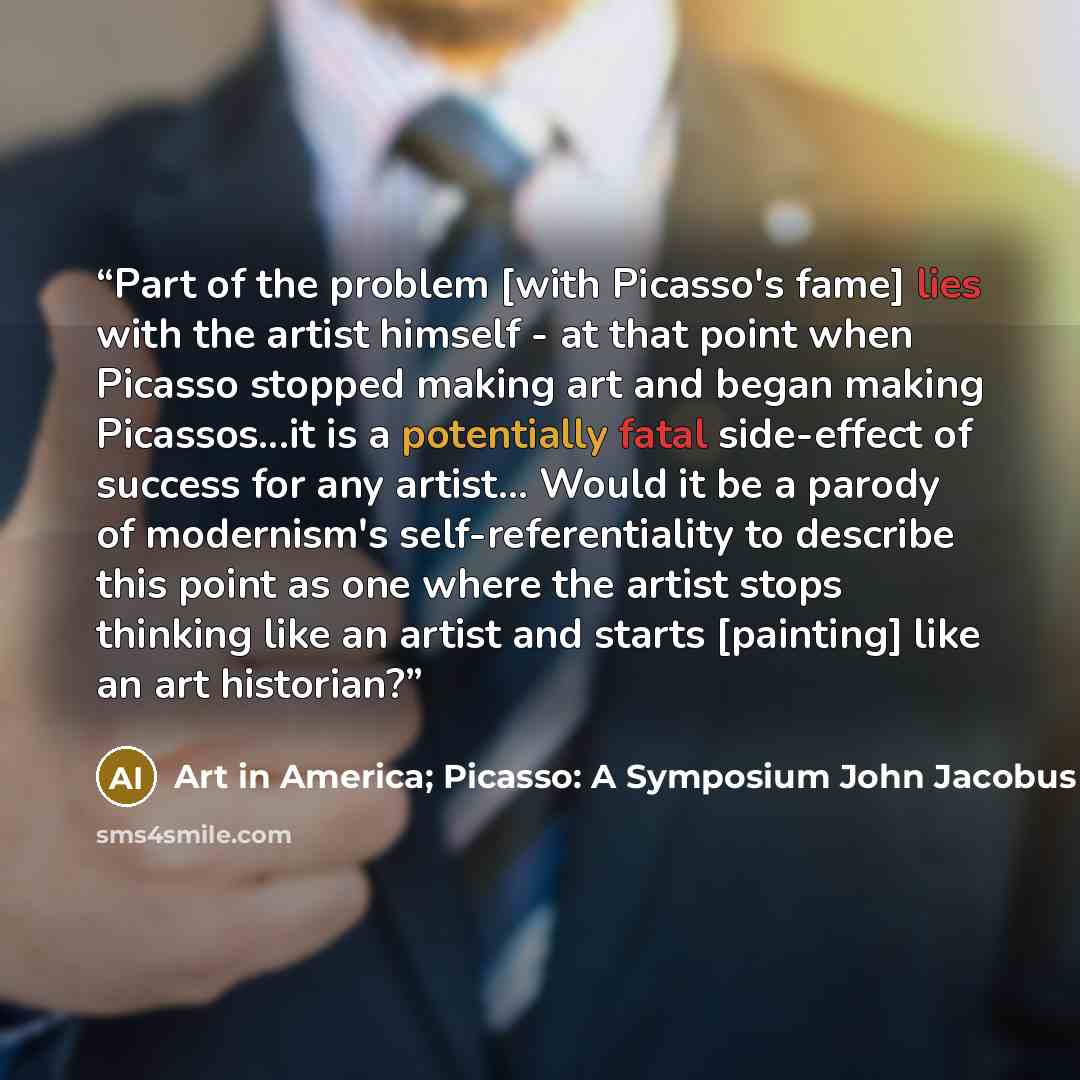 “Part of the problem [with Picasso's fame] lies with the artist himself - at that point when Picasso stopped making art and began making Picassos...it is a potentially fatal side-effect of success for any artist... Would it be a parody of modernism's self-referentiality to describe this point as…” quote by Art in America; Picasso: A Symposium John Jacobus