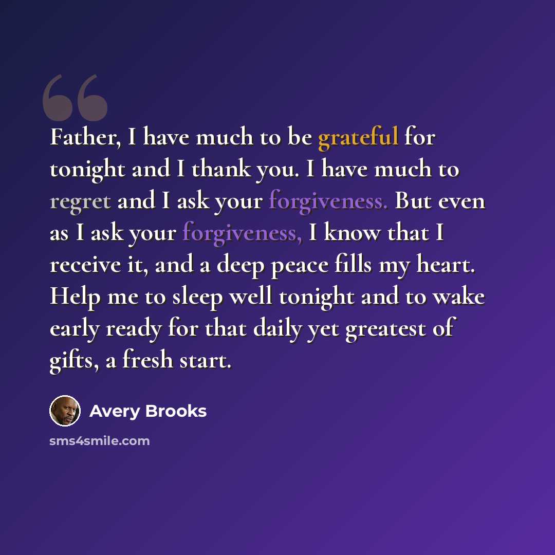 “Father, I have much to be grateful for tonight and I thank you. I have much to regret and I ask your forgiveness. But even as I ask your forgiveness, I know that I receive it, and a deep peace fills my heart. Help me to sleep well tonight and to wake early ready for that daily yet greatest of…” quote by Avery Brooks