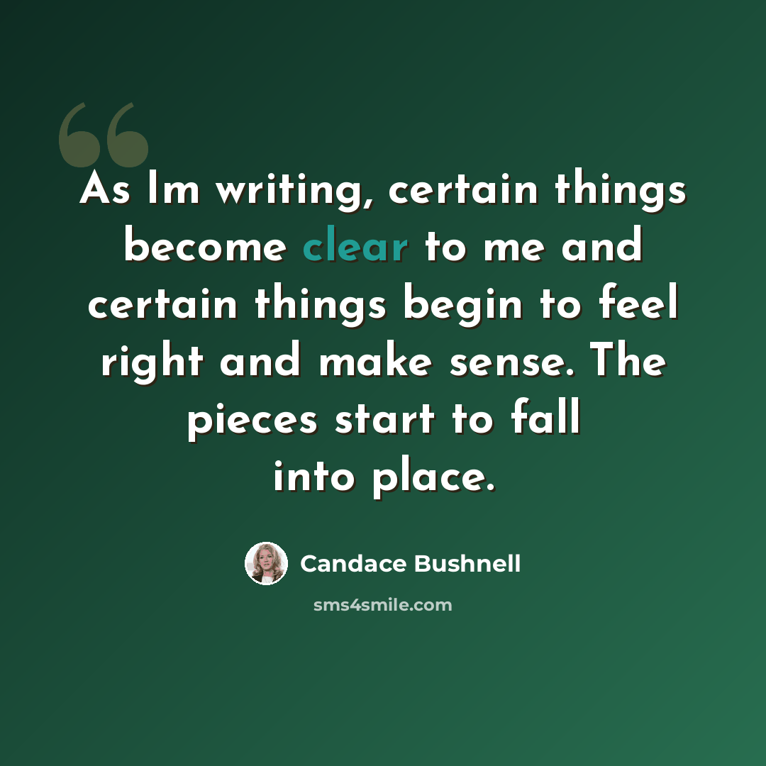 “As Im writing, certain things become clear to me and certain things begin to feel right and make sense. The pieces start to fall into place.” quote by Candace Bushnell