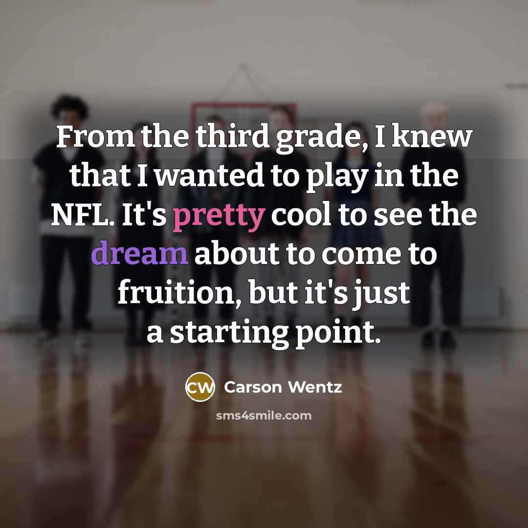 “From the third grade, I knew that I wanted to play in the NFL. It's pretty cool to see the dream about to come to fruition, but it's just a starting point.” quote by Carson Wentz