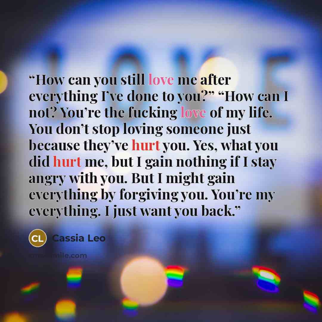 “How can you still love me after everything I’ve done to you?” “How can I not? You’re the fucking love of my life. You don’t stop loving someone just because they’ve hurt you. Yes, what you did hurt me, but I gain nothing if I stay angry with you. But I might gain everything by forgiving you…” quote by Cassia Leo